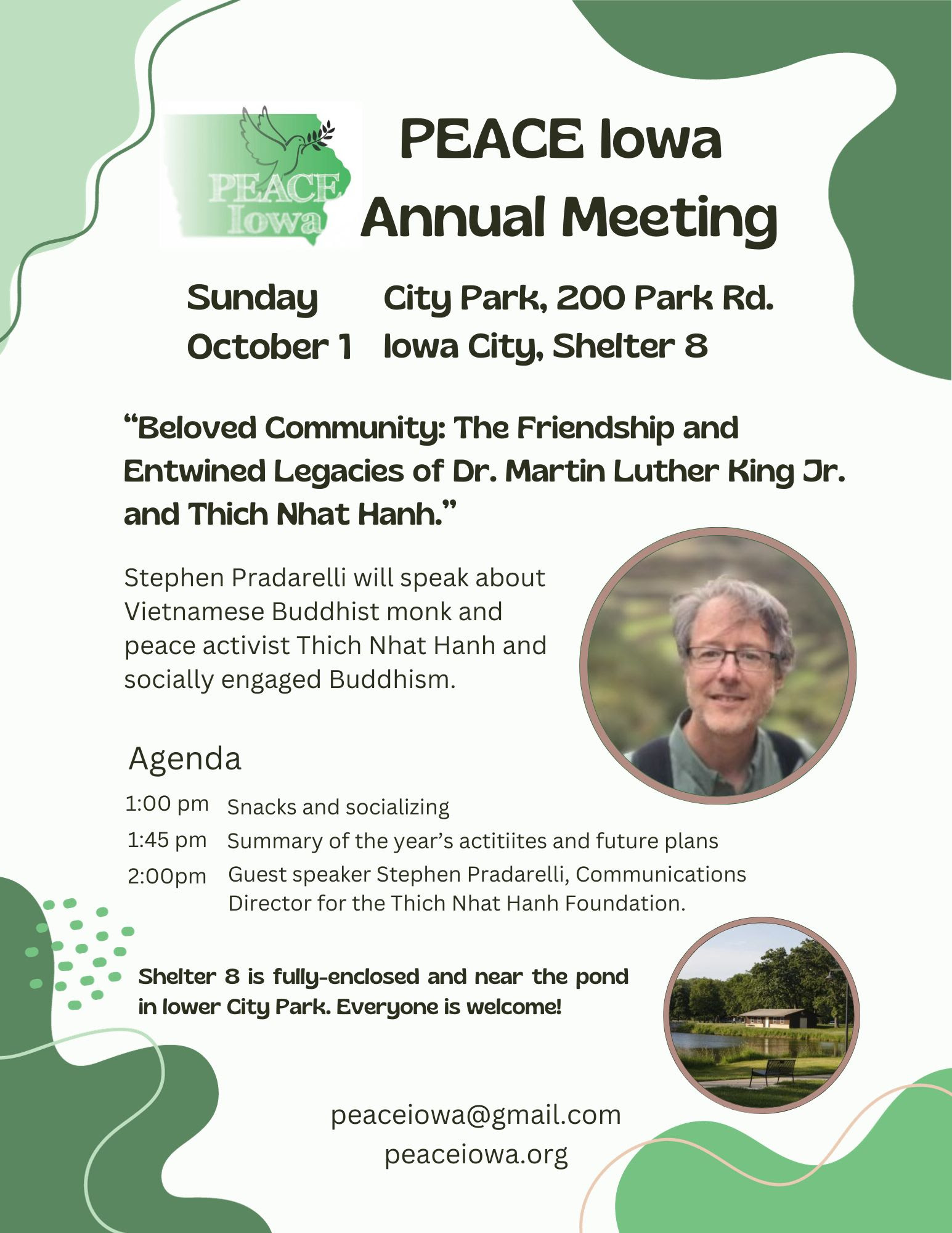 PEACE Iowa Annual Meeting. Sunday October 1. City Park, 200 Park Rd. Iowa City, Shelter 8. 'Beloved Community: The Friendship and Entwined Legacies of Dr. Martin Luther King Jr. and Thich Nhat Hanh.' Stephen Pradarelli will speak about Vietnamese Buddhist monk and peace activist Thich Nhat Hanh and socially engaged Buddhism. Agenda: 1:00 pm Snacks and socializing, 1:45 pm Summary of the year's activities and future plans, 2:00pm Guest speaker Stephen Pradarelli, Communications Director for the Thich Nhat Hanh Foundation. Shelter 8 is fully-enclosed and near the pond in lower City Park. Everyone is welcome! Contact peaceiowa@gmail.com, or visit peaceiowa.org.