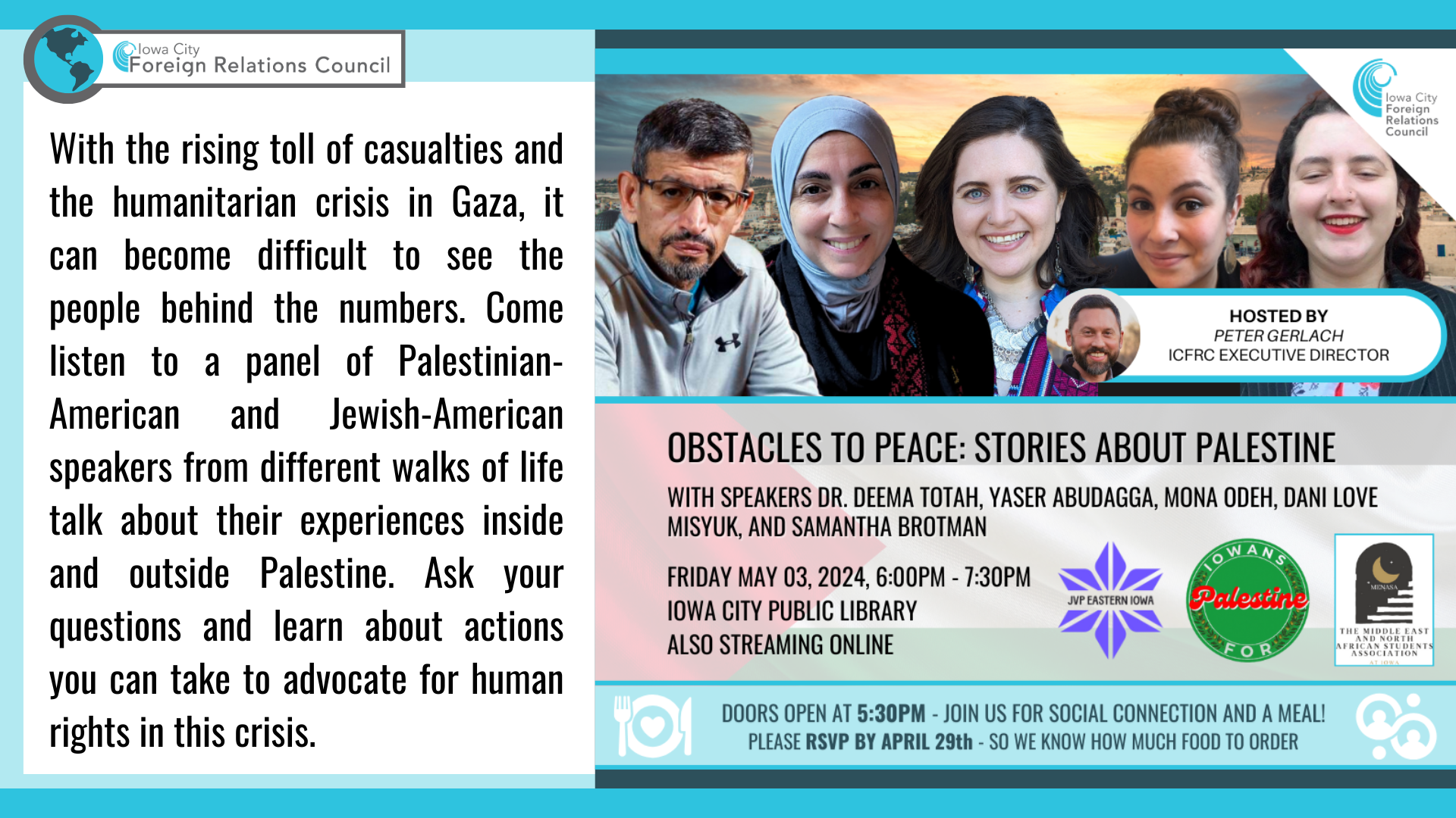 With the rising toll of casualties and the humanitarian crisis in Gaza, it can become difficult to see the people behind the numbers. Come listen to a panel of Palestinian-American and Jewish-American speakers from different walks of life talk about their experiences inside and outside Palestine. Ask your questions and learn about actions you can take to advocate for human rights in this crisis.

Iowa City Foreign Relations Council presents:
Obstacles to Peace: Stories About Palestine.
With speakers Dr. Deema Totah, Yaser Abudagga, Mona Odeh, Dani Love Misyuk, and Samantha Brotman.
Hosted by Peter Gerlach, ICFRC executive director.

Friday, May 3, 2024, 6:00PM - 7:30PM, Iowa City Public Library. Also streaming online.
Doors open at 5:30PM - join us for social connection and a meal!
Please RSVP by April 29th - so we know how much food to order.

Sponsored by JVP Eastern Iowa, Iowans for Palestine, and the Middle East and North African Student Association at Iowa.